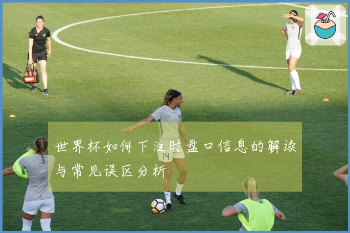 世界杯如何下注时盘口信息的解读与常见误区分析