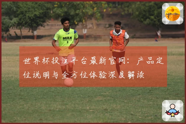 世界杯投注平台最新官网：产品定位说明与全方位体验深度解读