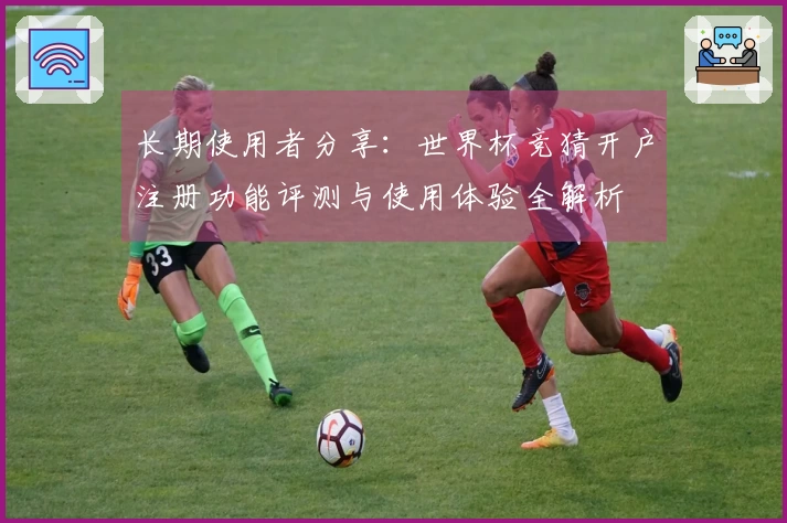 长期使用者分享：世界杯竞猜开户注册功能评测与使用体验全解析